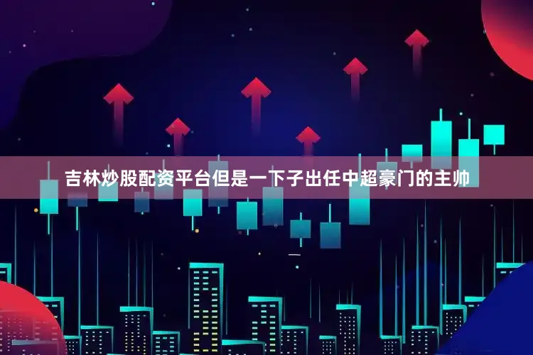 吉林炒股配资平台但是一下子出任中超豪门的主帅