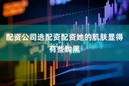 配资公司选配资配资她的肌肤显得有些黝黑
