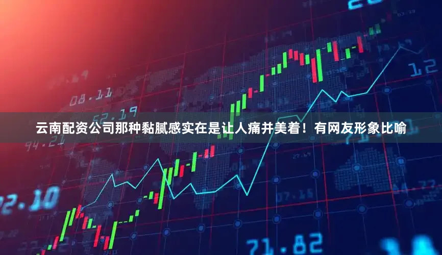 云南配资公司那种黏腻感实在是让人痛并美着！有网友形象比喻