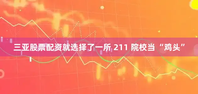 三亚股票配资就选择了一所 211 院校当 “鸡头”